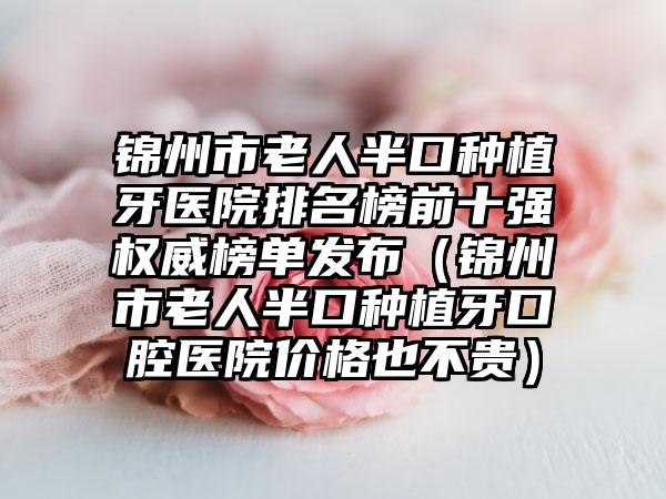 锦州市老人半口种植牙医院排名榜前十强权威榜单发布（锦州市老人半口种植牙口腔医院价格也不贵）