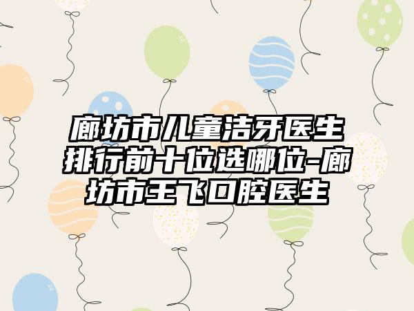 廊坊市儿童洁牙医生排行前十位选哪位-廊坊市王飞口腔医生