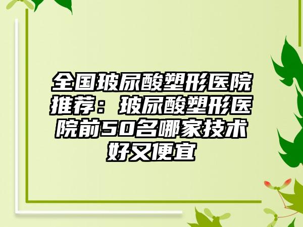 全国玻尿酸塑形医院推荐：玻尿酸塑形医院前50名哪家技术好又便宜