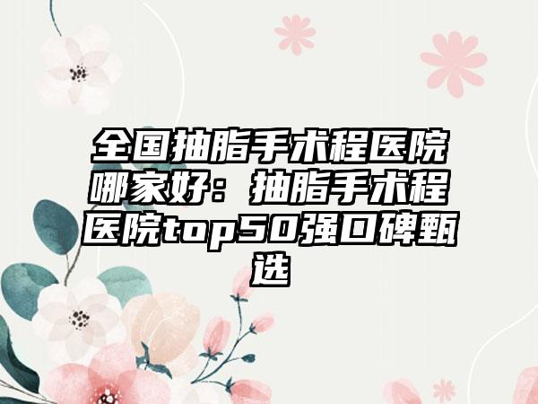 全国抽脂手术程医院哪家好：抽脂手术程医院top50强口碑甄选