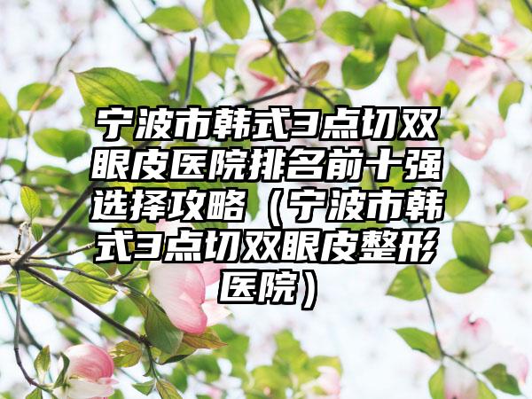 宁波市韩式3点切双眼皮医院排名前十强选择攻略（宁波市韩式3点切双眼皮整形医院）