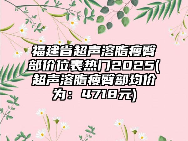 福建省超声溶脂瘦臀部价位表热门2025(超声溶脂瘦臀部均价为：4718元)