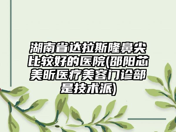 湖南省达拉斯隆鼻尖比较好的医院(邵阳芯美昕医疗美容门诊部是技术派)