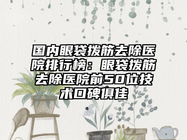 国内眼袋拨筋去除医院排行榜：眼袋拨筋去除医院前50位技术口碑俱佳