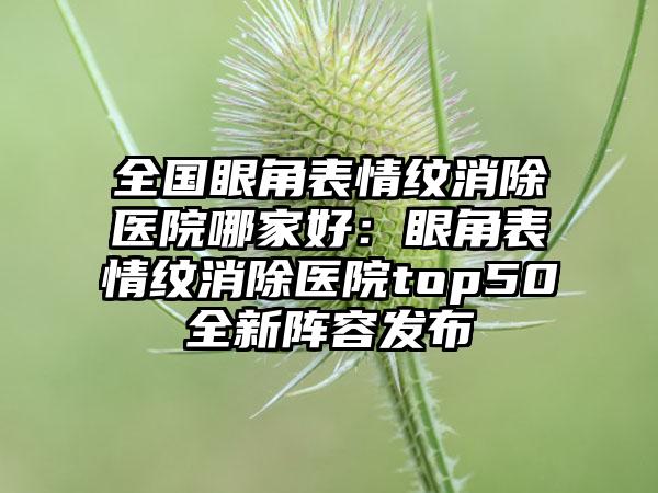 全国眼角表情纹消除医院哪家好：眼角表情纹消除医院top50全新阵容发布