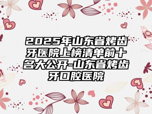 2025年山东省烤齿牙医院上榜清单前十名大公开-山东省烤齿牙口腔医院