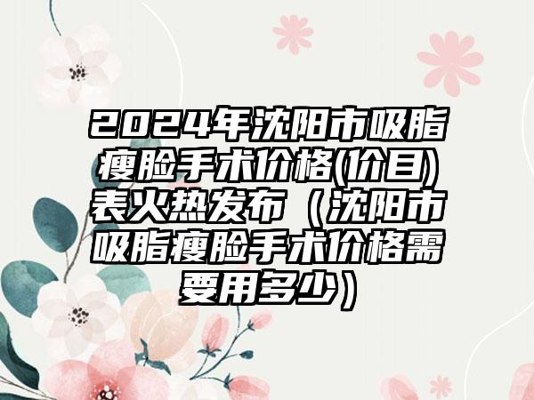 2024年沈阳市吸脂瘦脸手术价格(价目)表火热发布（沈阳市吸脂瘦脸手术价格需要用多少）