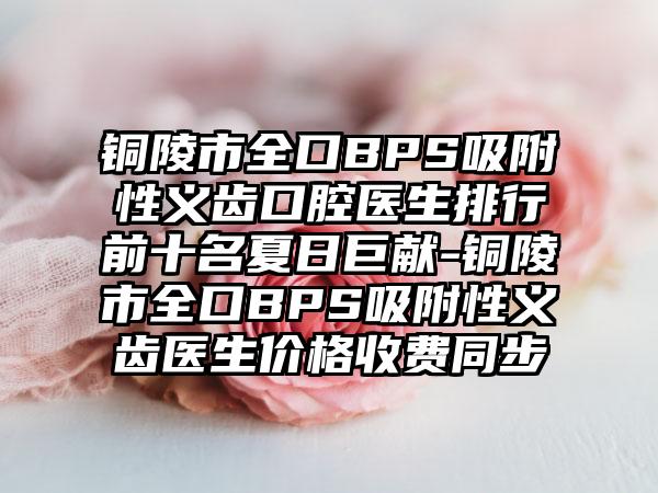 铜陵市全口BPS吸附性义齿口腔医生排行前十名夏日巨献-铜陵市全口BPS吸附性义齿医生价格收费同步