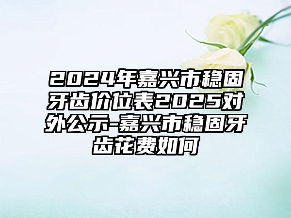 2024年嘉兴市稳固牙齿价位表2025对外公示-嘉兴市稳固牙齿花费如何