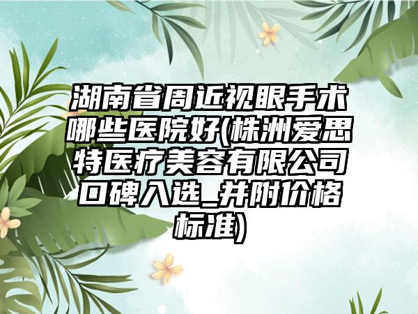 湖南省周近视眼手术哪些医院好(株洲爱思特医疗美容有限公司口碑入选_并附价格标准)