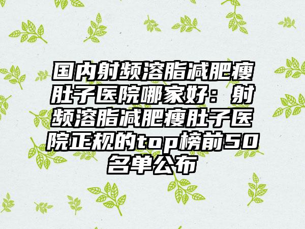 国内射频溶脂减肥瘦肚子医院哪家好：射频溶脂减肥瘦肚子医院正规的top榜前50名单公布