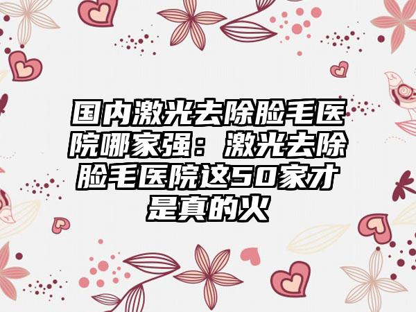 国内激光去除脸毛医院哪家强：激光去除脸毛医院这50家才是真的火