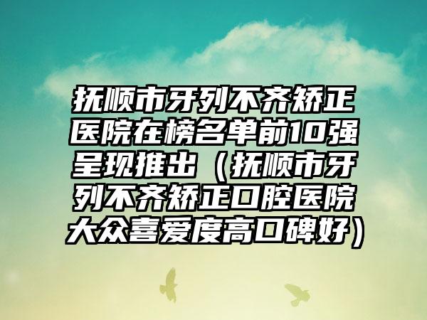 抚顺市牙列不齐矫正医院在榜名单前10强呈现推出（抚顺市牙列不齐矫正口腔医院大众喜爱度高口碑好）