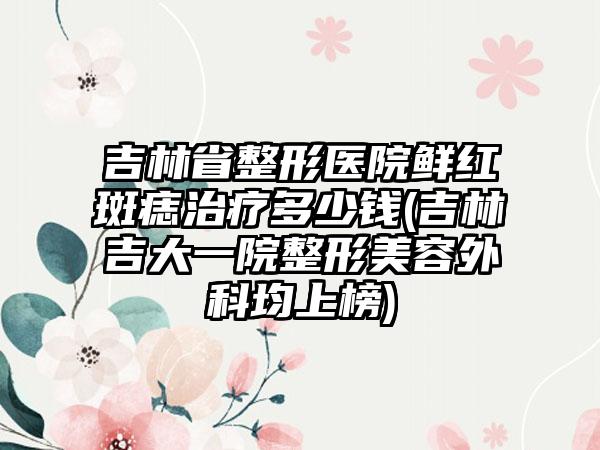 吉林省整形医院鲜红斑痣治疗多少钱(吉林吉大一院整形美容外科均上榜)