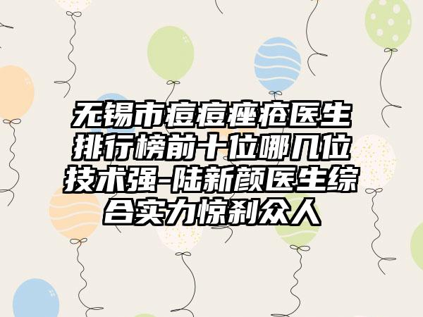 无锡市痘痘痤疮医生排行榜前十位哪几位技术强-陆新颜医生综合实力惊刹众人