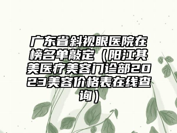 广东省斜视眼医院在榜名单敲定（阳江其美医疗美容门诊部2023美容价格表在线查询）