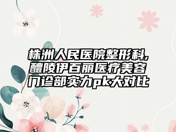 株洲人民医院整形科,醴陵伊百丽医疗美容门诊部实力pk大对比