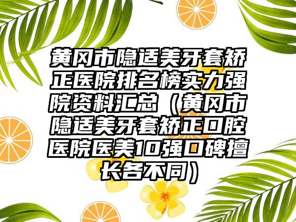 黄冈市隐适美牙套矫正医院排名榜实力强院资料汇总（黄冈市隐适美牙套矫正口腔医院医美10强口碑擅长各不同）