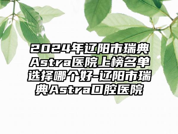 2024年辽阳市瑞典Astra医院上榜名单选择哪个好-辽阳市瑞典Astra口腔医院