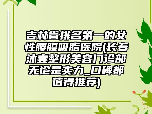 吉林省排名第一的女性腰腹吸脂医院(长春沐壹整形美容门诊部无论是实力_口碑都值得推荐)