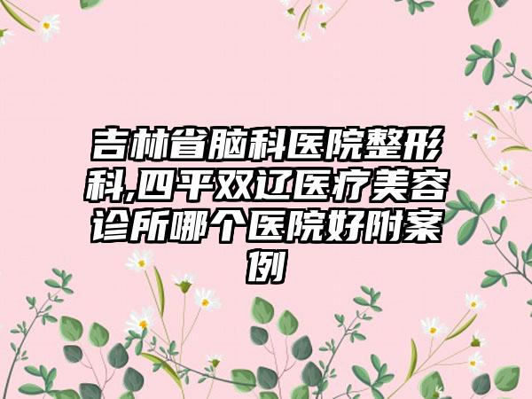 吉林省脑科医院整形科,四平双辽医疗美容诊所哪个医院好附案例