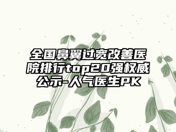 全国鼻翼过宽改善医院排行top20强权威公示-人气医生PK