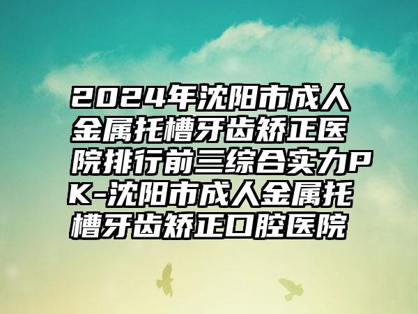 2024年沈阳市成人金属托槽牙齿矫正医院排行前三综合实力PK-沈阳市成人金属托槽牙齿矫正口腔医院