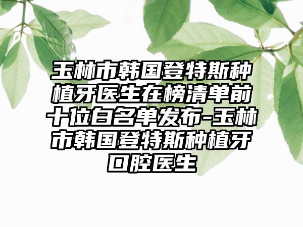 玉林市韩国登特斯种植牙医生在榜清单前十位白名单发布-玉林市韩国登特斯种植牙口腔医生