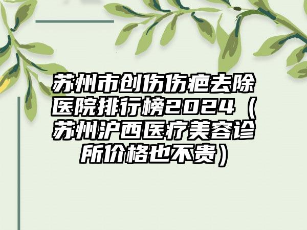 苏州市创伤伤疤去除医院排行榜2024（苏州沪西医疗美容诊所价格也不贵）