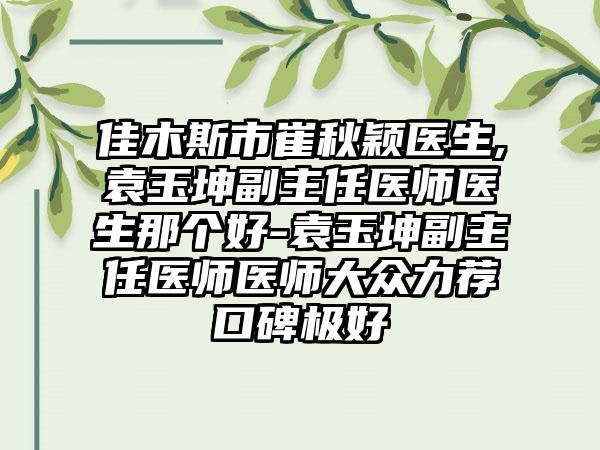 佳木斯市崔秋颖医生,袁玉坤副主任医师医生那个好-袁玉坤副主任医师医师大众力荐口碑极好