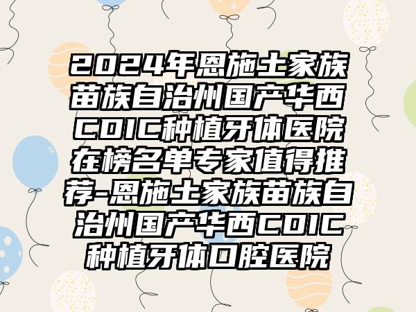 2024年恩施土家族苗族自治州国产华西CDIC种植牙体医院在榜名单专家值得推荐-恩施土家族苗族自治州国产华西CDIC种植牙体口腔医院