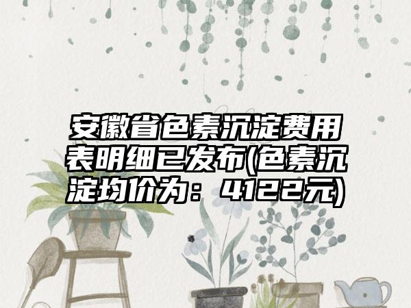 安徽省色素沉淀费用表明细已发布(色素沉淀均价为：4122元)