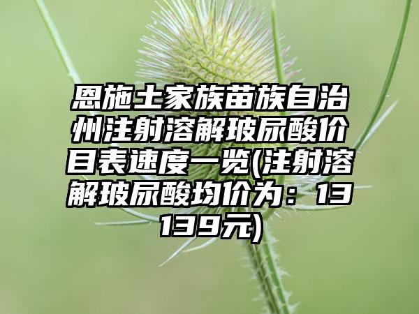 恩施土家族苗族自治州注射溶解玻尿酸价目表速度一览(注射溶解玻尿酸均价为：13139元)