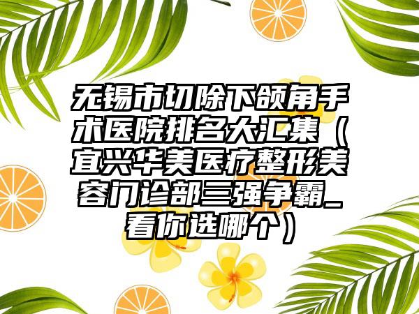 无锡市切除下颌角手术医院排名大汇集（宜兴华美医疗整形美容门诊部三强争霸_看你选哪个）