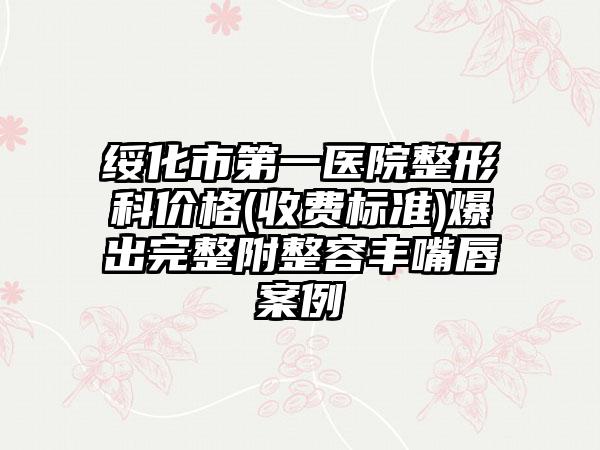 绥化市第一医院整形科价格(收费标准)爆出完整附整容丰嘴唇案例