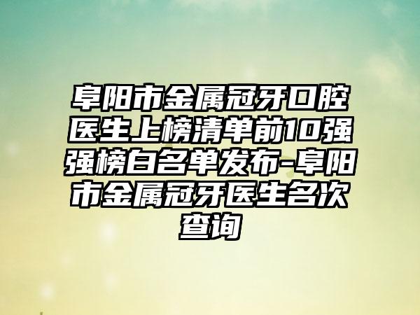 阜阳市金属冠牙口腔医生上榜清单前10强强榜白名单发布-阜阳市金属冠牙医生名次查询