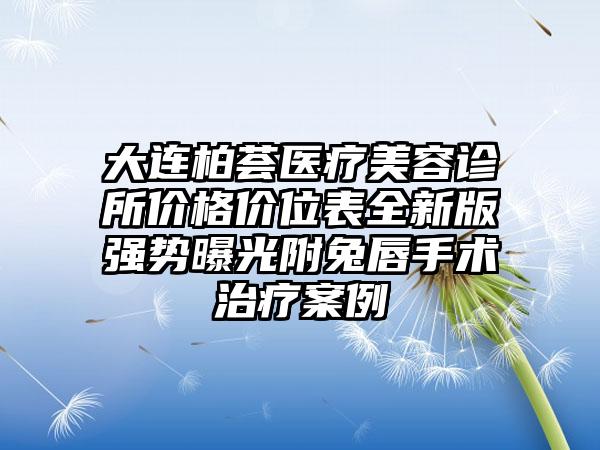 大连柏荟医疗美容诊所价格价位表全新版强势曝光附兔唇手术治疗案例