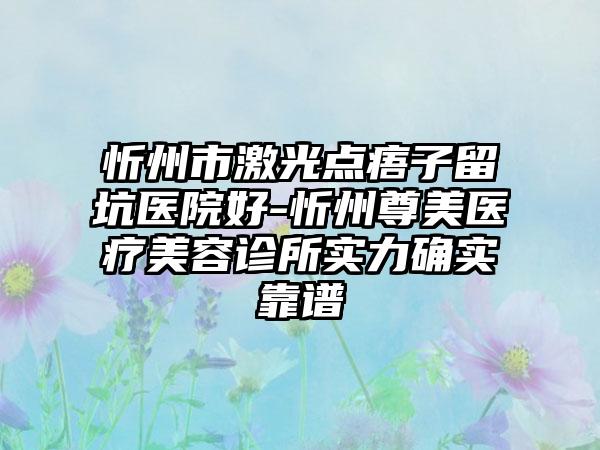 忻州市激光点痦子留坑医院好-忻州尊美医疗美容诊所实力确实靠谱