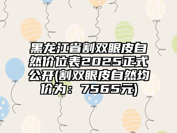 黑龙江省割双眼皮自然价位表2025正式公开(割双眼皮自然均价为：7565元)