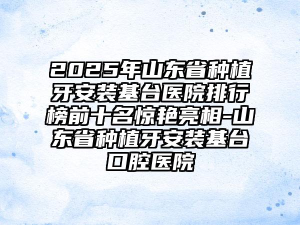 2025年山东省种植牙安装基台医院排行榜前十名惊艳亮相-山东省种植牙安装基台口腔医院