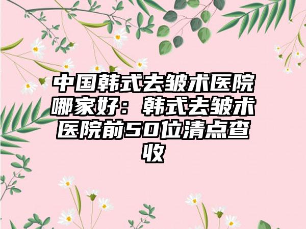 中国韩式去皱术医院哪家好：韩式去皱术医院前50位清点查收