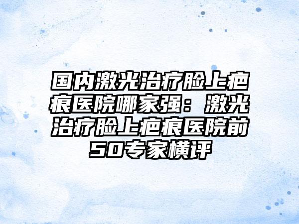 国内激光治疗脸上疤痕医院哪家强：激光治疗脸上疤痕医院前50专家横评