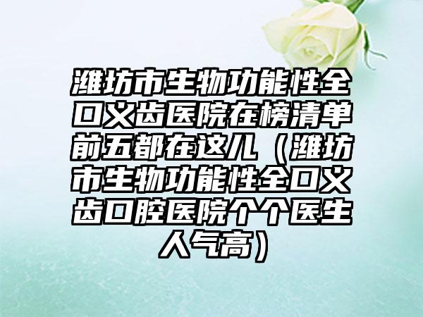 潍坊市生物功能性全口义齿医院在榜清单前五都在这儿（潍坊市生物功能性全口义齿口腔医院个个医生人气高）