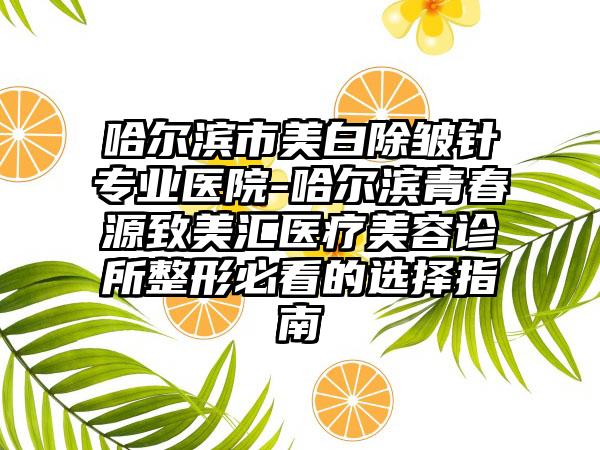 哈尔滨市美白除皱针专业医院-哈尔滨青春源致美汇医疗美容诊所整形必看的选择指南