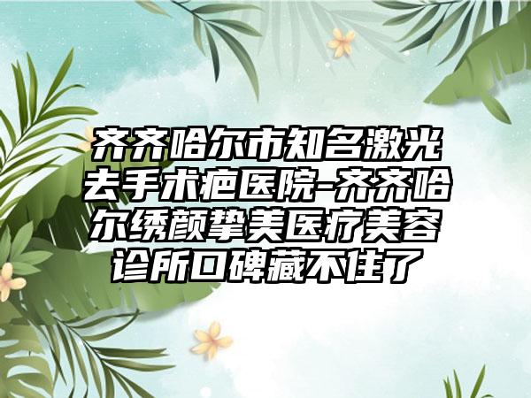 齐齐哈尔市知名激光去手术疤医院-齐齐哈尔绣颜挚美医疗美容诊所口碑藏不住了