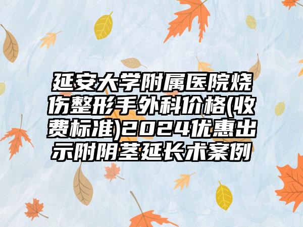 延安大学附属医院烧伤整形手外科价格(收费标准)2024优惠出示附阴茎延长术案例