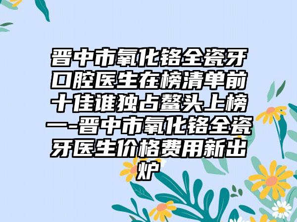 晋中市氧化铬全瓷牙口腔医生在榜清单前十佳谁独占鳌头上榜一-晋中市氧化铬全瓷牙医生价格费用新出炉