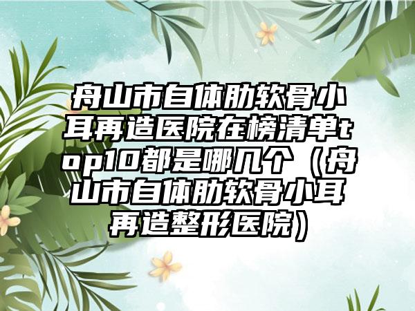 舟山市自体肋软骨小耳再造医院在榜清单top10都是哪几个（舟山市自体肋软骨小耳再造整形医院）