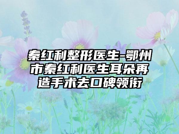 秦红利整形医生-鄂州市秦红利医生耳朵再造手术去口碑领衔