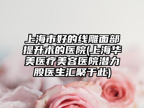 上海市好的线雕面部提升术的医院(上海华美医疗美容医院潜力股医生汇聚于此)